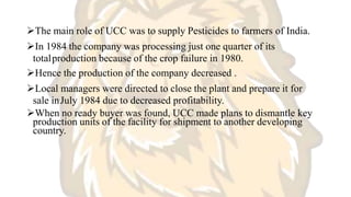 The main role of UCC was to supply Pesticides to farmers of India.
In 1984 the company was processing just one quarter of its
totalproduction because of the crop failure in 1980.
Hence the production of the company decreased .
Local managers were directed to close the plant and prepare it for
sale inJuly 1984 due to decreased profitability.
When no ready buyer was found, UCC made plans to dismantle key
production units of the facility for shipment to another developing
country.
 