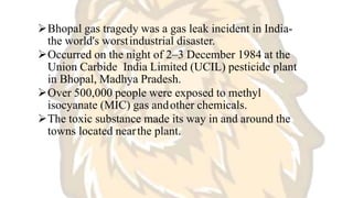 Bhopal gas tragedy was a gas leak incident in India-
the world's worstindustrial disaster.
Occurred on the night of 2–3 December 1984 at the
Union Carbide India Limited (UCIL) pesticide plant
in Bhopal, Madhya Pradesh.
Over 500,000 people were exposed to methyl
isocyanate (MIC) gas andother chemicals.
The toxic substance made its way in and around the
towns located nearthe plant.
 