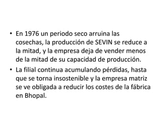 • En 1976 un periodo seco arruina las
  cosechas, la producción de SEVIN se reduce a
  la mitad, y la empresa deja de vender menos
  de la mitad de su capacidad de producción.
• La filial continua acumulando pérdidas, hasta
  que se torna insostenible y la empresa matriz
  se ve obligada a reducir los costes de la fábrica
  en Bhopal.
 