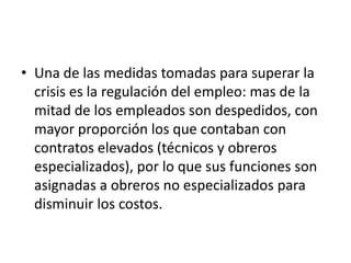 • Una de las medidas tomadas para superar la
  crisis es la regulación del empleo: mas de la
  mitad de los empleados son despedidos, con
  mayor proporción los que contaban con
  contratos elevados (técnicos y obreros
  especializados), por lo que sus funciones son
  asignadas a obreros no especializados para
  disminuir los costos.
 