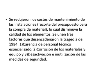 • Se redujeron los costes de mantenimiento de
  las instalaciones (recorte del presupuesto para
  la compra de material), lo cual disminuye la
  calidad de los elementos. Se unen tres
  factores que desencadenaron la tragedia de
  1984: 1)Carencia de personal técnico
  especializado, 2)Corrosión de los materiales y
  equipo y 3)Desactivación e inutilización de las
  medidas de seguridad.
 