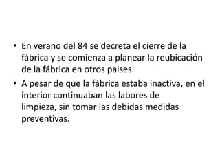 • En verano del 84 se decreta el cierre de la
  fábrica y se comienza a planear la reubicación
  de la fábrica en otros paises.
• A pesar de que la fábrica estaba inactiva, en el
  interior continuaban las labores de
  limpieza, sin tomar las debidas medidas
  preventivas.
 