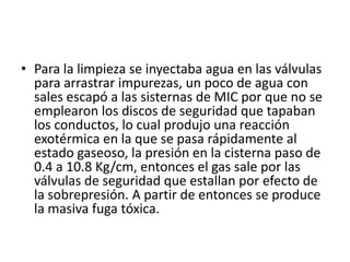• Para la limpieza se inyectaba agua en las válvulas
  para arrastrar impurezas, un poco de agua con
  sales escapó a las sisternas de MIC por que no se
  emplearon los discos de seguridad que tapaban
  los conductos, lo cual produjo una reacción
  exotérmica en la que se pasa rápidamente al
  estado gaseoso, la presión en la cisterna paso de
  0.4 a 10.8 Kg/cm, entonces el gas sale por las
  válvulas de seguridad que estallan por efecto de
  la sobrepresión. A partir de entonces se produce
  la masiva fuga tóxica.
 