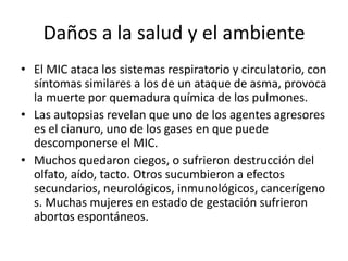 Daños a la salud y el ambiente
• El MIC ataca los sistemas respiratorio y circulatorio, con
  síntomas similares a los de un ataque de asma, provoca
  la muerte por quemadura química de los pulmones.
• Las autopsias revelan que uno de los agentes agresores
  es el cianuro, uno de los gases en que puede
  descomponerse el MIC.
• Muchos quedaron ciegos, o sufrieron destrucción del
  olfato, aído, tacto. Otros sucumbieron a efectos
  secundarios, neurológicos, inmunológicos, cancerígeno
  s. Muchas mujeres en estado de gestación sufrieron
  abortos espontáneos.
 