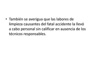• También se averigua que las labores de
  limpieza causantes del fatal accidente la llevó
  a cabo personal sin calificar en ausencia de los
  técnicos responsables.
 
