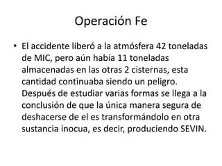 Operación Fe
• El accidente liberó a la atmósfera 42 toneladas
  de MIC, pero aún había 11 toneladas
  almacenadas en las otras 2 cisternas, esta
  cantidad continuaba siendo un peligro.
  Después de estudiar varias formas se llega a la
  conclusión de que la única manera segura de
  deshacerse de el es transformándolo en otra
  sustancia inocua, es decir, produciendo SEVIN.
 