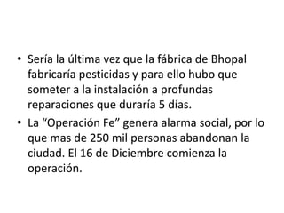 • Sería la última vez que la fábrica de Bhopal
  fabricaría pesticidas y para ello hubo que
  someter a la instalación a profundas
  reparaciones que duraría 5 días.
• La “Operación Fe” genera alarma social, por lo
  que mas de 250 mil personas abandonan la
  ciudad. El 16 de Diciembre comienza la
  operación.
 