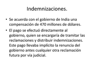 Indemnizaciones.
• Se acuerda con el gobierno de India una
  compensación de 470 millones de dólares.
• El pago se efectuó directamente al
  gobierno, quien se encargaría de tramitar las
  reclamaciones y distribuir indemnizaciones.
  Este pago llevaba implícito la renuncia del
  gobierno antes cualquier otra reclamación
  futura por vía judicial.
 