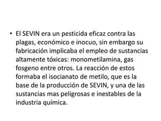 • El SEVIN era un pesticida eficaz contra las
  plagas, económico e inocuo, sin embargo su
  fabricación implicaba el empleo de sustancias
  altamente tóxicas: monometilamina, gas
  fosgeno entre otros. La reacción de estos
  formaba el isocianato de metilo, que es la
  base de la producción de SEVIN, y una de las
  sustancias mas peligrosas e inestables de la
  industria química.
 