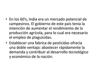 • En los 60’s, India era un mercado potencial de
  campesinos. El gobierno de este país tenia la
  intención de aumentar el rendimiento de la
  producción agrícola, para lo cual era necesario
  el empleo de plaguicidas.
• Establecer una fabrica de pesticidas ofrecía
  una doble ventaja: abastecer rápidamente la
  demanda y contribuir al desarrollo tecnológico
  y económico de la nación.
 