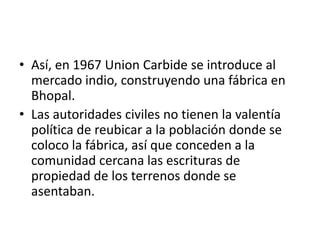 • Así, en 1967 Union Carbide se introduce al
  mercado indio, construyendo una fábrica en
  Bhopal.
• Las autoridades civiles no tienen la valentía
  política de reubicar a la población donde se
  coloco la fábrica, así que conceden a la
  comunidad cercana las escrituras de
  propiedad de los terrenos donde se
  asentaban.
 