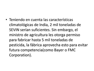 • Teniendo en cuenta las características
  climatológicas de India, 2 mil toneladas de
  SEVIN serían suficientes. Sin embargo, el
  ministro de agricultura les otorga permiso
  para fabricar hasta 5 mil toneladas de
  pesticida, la fábrica aprovecha esto para evitar
  futura competencia(como Bayer o FMC
  Corporation).
 