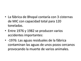 • La fábrica de Bhopal contaría con 3 cisternas
  de MIC con capacidad total para 120
  toneladas.
• Entre 1976 y 1982 se producen varios
  accidentes importantes:
• -1976: Las aguas residuales de la fábrica
  contaminan las aguas de unos pozos cercanos
  provocando la muerte de varios animales.
 