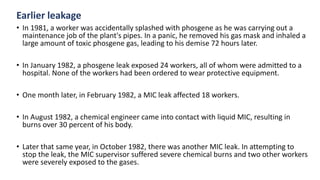 Earlier leakage
• In 1981, a worker was accidentally splashed with phosgene as he was carrying out a
maintenance job of the plant's pipes. In a panic, he removed his gas mask and inhaled a
large amount of toxic phosgene gas, leading to his demise 72 hours later.
• In January 1982, a phosgene leak exposed 24 workers, all of whom were admitted to a
hospital. None of the workers had been ordered to wear protective equipment.
• One month later, in February 1982, a MIC leak affected 18 workers.
• In August 1982, a chemical engineer came into contact with liquid MIC, resulting in
burns over 30 percent of his body.
• Later that same year, in October 1982, there was another MIC leak. In attempting to
stop the leak, the MIC supervisor suffered severe chemical burns and two other workers
were severely exposed to the gases.
 