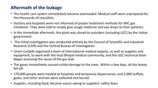 Aftermath of the leakage
• The health care system immediately became overloaded. Medical staff were unprepared for
the thousands of casualties.
• Doctors and hospitals were not informed of proper treatment methods for MIC gas
inhalation. They were told to simply give cough medicine and eye drops to their patients.
• In the immediate aftermath, the plant was closed to outsiders (including UCC) by the Indian
government.
• The initial investigation was conducted entirely by the Council of Scientific and Industrial
Research (CSIR) and the Central Bureau of Investigation.
• Union Carbide organized a team of international medical experts, as well as supplies and
equipment, to work with the local Bhopal medical community, and the UCC technical team
began assessing the cause of the gas leak.
• The gases immediately caused visible damage to the trees. Within a few days, all the leaves
fell off.
• 170,000 people were treated at hospitals and temporary dispensaries, and 2,000 buffalo,
goats, and other animals were collected and buried.
• Supplies, including food, became scarce owing to suppliers' safety fears
 