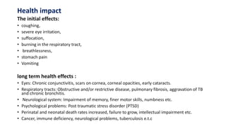 Health impact
The initial effects:
• coughing,
• severe eye irritation,
• suffocation,
• burning in the respiratory tract,
• breathlessness,
• stomach pain
• Vomiting
long term health effects :
• Eyes: Chronic conjunctivitis, scars on cornea, corneal opacities, early cataracts.
• Respiratory tracts: Obstructive and/or restrictive disease, pulmonary fibrosis, aggravation of TB
and chronic bronchitis.
• Neurological system: Impairment of memory, finer motor skills, numbness etc.
• Psychological problems: Post traumatic stress disorder (PTSD)
• Perinatal and neonatal death rates increased, failure to grow, intellectual impairment etc.
• Cancer, immune deficiency, neurological problems, tuberculosis e.t.c
 