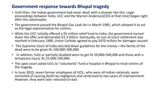 Government response towards Bhopal tragedy
• Until then, the Indian government had never dealt with a disaster like this. Legal
proceedings between India, UCC and the Warren Anderson(CEO at that time) began right
after the catastrophe.
• The government passed the Bhopal Gas Leak Act in March 1985, which allowed it to act
as the legal representative for victims.
• While the UCC initially offered a $5 million relief fund to India, the government turned
down the offer and demanded $3.3 billion. Eventually, an out-of-court settlement was
reached in February 1989, Union Carbide agreed to pay $470 million for damages caused.
• The Supreme Court of India also laid down guidelines for the money—the family of the
dead were to be given Rs 100,000-300,000.
• In addition, fully or partially disabled were to get Rs 50,000-500,000 and those with a
temporary injury, Rs 25,000-100,000.
• The apex court asked UCIL to "voluntarily" fund a hospital in Bhopal to treat victims of
the tragedy.
• In June 2010, seven former employees of UCIL, who were all Indian nationals, were
convicted of causing death by negligence and sentenced to two years of imprisonment.
However, they were later released on bail.
 