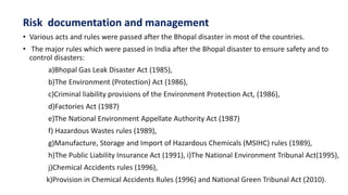 Risk documentation and management
• Various acts and rules were passed after the Bhopal disaster in most of the countries.
• The major rules which were passed in India after the Bhopal disaster to ensure safety and to
control disasters:
a)Bhopal Gas Leak Disaster Act (1985),
b)The Environment (Protection) Act (1986),
c)Criminal liability provisions of the Environment Protection Act, (1986),
d)Factories Act (1987)
e)The National Environment Appellate Authority Act (1987)
f) Hazardous Wastes rules (1989),
g)Manufacture, Storage and Import of Hazardous Chemicals (MSIHC) rules (1989),
h)The Public Liability Insurance Act (1991), i)The National Environment Tribunal Act(1995),
j)Chemical Accidents rules (1996),
k)Provision in Chemical Accidents Rules (1996) and National Green Tribunal Act (2010).
 