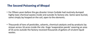 The Second Poisoning of Bhopal
• For fifteen years before the gas disaster Union Carbide had routinely dumped
highly toxic chemical wastes inside and outside its factory site. Some were buried,
some simply lay heaped on the soil, open to the elements.
• Thousands of tons of pesticides, solvents, chemical catalysts and by-products lay
strewn across 16 acres inside the site. Huge ‘evaporation ponds’ covering an area
of 35 acres outside the factory received thousands of gallons of virulent liquid
wastes.
 