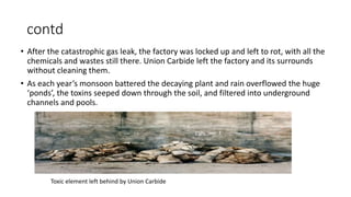 contd
• After the catastrophic gas leak, the factory was locked up and left to rot, with all the
chemicals and wastes still there. Union Carbide left the factory and its surrounds
without cleaning them.
• As each year’s monsoon battered the decaying plant and rain overflowed the huge
‘ponds’, the toxins seeped down through the soil, and filtered into underground
channels and pools.
Toxic element left behind by Union Carbide
 