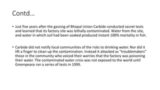 Contd…
• Just five years after the gassing of Bhopal Union Carbide conducted secret tests
and learned that its factory site was lethally contaminated. Water from the site,
and water in which soil had been soaked produced instant 100% mortality in fish.
• Carbide did not notify local communities of the risks to drinking water. Nor did it
lift a finger to clean up the contamination. Instead it attacked as “troublemakers”
those in the community who voiced their worries that the factory was poisoning
their water. The contaminated water crisis was not exposed to the world until
Greenpeace ran a series of tests in 1999.
 