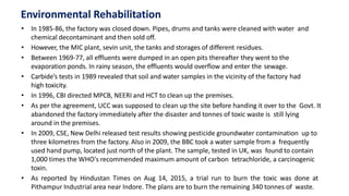 Environmental Rehabilitation
• In 1985-86, the factory was closed down. Pipes, drums and tanks were cleaned with water and
chemical decontaminant and then sold off.
• However, the MIC plant, sevin unit, the tanks and storages of different residues.
• Between 1969-77, all effluents were dumped in an open pits thereafter they went to the
evaporation ponds. In rainy season, the effluents would overflow and enter the sewage.
• Carbide’s tests in 1989 revealed that soil and water samples in the vicinity of the factory had
high toxicity.
• In 1996, CBI directed MPCB, NEERI and HCT to clean up the premises.
• As per the agreement, UCC was supposed to clean up the site before handing it over to the Govt. It
abandoned the factory immediately after the disaster and tonnes of toxic waste is still lying
around in the premises.
• In 2009, CSE, New Delhi released test results showing pesticide groundwater contamination up to
three kilometres from the factory. Also in 2009, the BBC took a water sample from a frequently
used hand pump, located just north of the plant. The sample, tested in UK, was found to contain
1,000 times the WHO's recommended maximum amount of carbon tetrachloride, a carcinogenic
toxin.
• As reported by Hindustan Times on Aug 14, 2015, a trial run to burn the toxic was done at
Pithampur Industrial area near Indore. The plans are to burn the remaining 340 tonnes of waste.
 