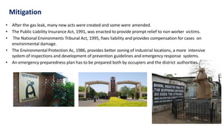 Mitigation
• After the gas leak, many new acts were created and some were amended.
• The Public Liability Insurance Act, 1991, was enacted to provide prompt relief to non worker victims.
• The National Environments Tribunal Act, 1995, fixes liability and provides compensation for cases on
environmental damage.
• The Environmental Protection Ac, 1986, provides better zoning of industrial locations, a more intensive
system of inspections and development of prevention guidelines and emergency response systems.
• An emergency preparedness plan has to be prepared both by occupiers and the district authorities.
 