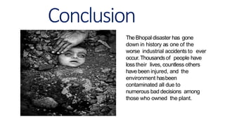 Conclusion
TheBhopal disaster has gone
down in history as one of the
worse industrial accidents to ever
occur.Thousandsof people have
loss their lives, countless others
have been injured, and the
environment hasbeen
contaminated all due to
numerous bad decisions among
those who owned the plant.
 