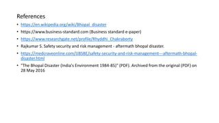 References
• https://en.wikipedia.org/wiki/Bhopal_disaster
• https://www.business-standard.com (Business standard e-paper)
• https://www.researchgate.net/profile/Rhyddhi_Chakraborty
• Rajkumar S. Safety security and risk management - aftermath bhopal disaster.
• https://medcraveonline.com/IJBSBE/safety-security-and-risk-management---aftermath-bhopal-
disaster.html
• "The Bhopal Disaster (India's Environment 1984-85)" (PDF). Archived from the original (PDF) on
28 May 2016
 