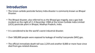 Introduction
• The Union carbide pesticide factory India disaster is commonly known as Bhopal
Disaster.
• The Bhopal disaster, also referred to as the Bhopal gas tragedy, was a gas leak
incident on the night of 2–3 December 1984 at the Union Carbide India Limited
(UCIL) pesticide plant in Bhopal, Madhya Pradesh, India.
• It is considered to be the world's worst industrial disaster.
• Over 500,000 people were exposed to leakage of methyl isocyanate (MIC) gas.
• The official immediate death toll was 2,259 and another 8,000 or more have since
died from gas-related diseases.
 