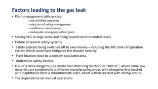 Factors leading to the gas leak
• Plant management deficiencies:
- lack of skilled operators
- reduction of safety management
- insufficient maintenance
- inadequate emergency action plans
• Storing MIC in large tanks and filling beyond recommended levels
• Failure of several safety systems
• Safety systems being switched off to save money—including the MIC tank refrigeration
system which could have mitigated the disaster severity
• Plant location close to a densely populated area
• Undersized safety devices
• Use of a more dangerous pesticide manufacturing method, or “ROUTE”, where same raw
materials are combined in a different manufacturing order, with phosgene first reacted
with naphthol to form a chloroformate ester, which is then reacted with methyl amine.
• The dependence on manual operations
 