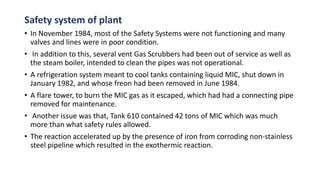 Safety system of plant
• In November 1984, most of the Safety Systems were not functioning and many
valves and lines were in poor condition.
• In addition to this, several vent Gas Scrubbers had been out of service as well as
the steam boiler, intended to clean the pipes was not operational.
• A refrigeration system meant to cool tanks containing liquid MIC, shut down in
January 1982, and whose freon had been removed in June 1984.
• A flare tower, to burn the MIC gas as it escaped, which had had a connecting pipe
removed for maintenance.
• Another issue was that, Tank 610 contained 42 tons of MIC which was much
more than what safety rules allowed.
• The reaction accelerated up by the presence of iron from corroding non-stainless
steel pipeline which resulted in the exothermic reaction.
 