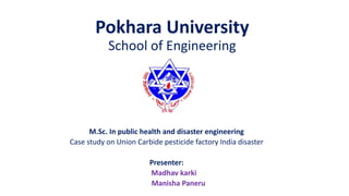 Pokhara University
School of Engineering
M.Sc. In public health and disaster engineering
Case study on Union Carbide pesticide factory India disaster
Presenter:
Madhav karki
Manisha Paneru
 