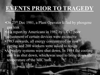 EVENTS PRIOR TO TRAGEDY
•On 25th Dec 1981, a Plant Operator killed by phosgene
gas leak
•In a report by Americans in 1982 by UCC, poor
adjustment of certain devices were excessive
•1983 onwards, all energy concentrated on cost
cutting and 200 workers were asked to resign
•All safety systems were shut down. In 1984 the cooling
unit was shut down, which was used to bring down the
temperature of the MIC tank.
 