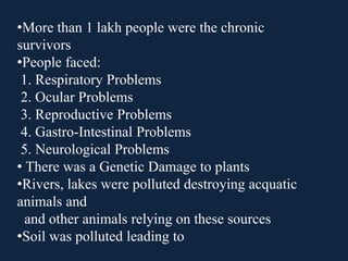 •More than 1 lakh people were the chronic
survivors
•People faced:
1. Respiratory Problems
2. Ocular Problems
3. Reproductive Problems
4. Gastro-Intestinal Problems
5. Neurological Problems
• There was a Genetic Damage to plants
•Rivers, lakes were polluted destroying acquatic
animals and
and other animals relying on these sources
•Soil was polluted leading to
 