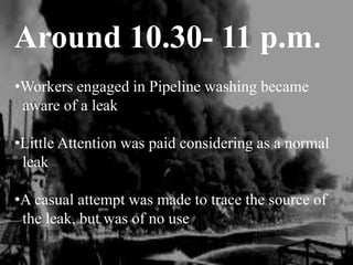 Around 10.30- 11 p.m.
•Workers engaged in Pipeline washing became
aware of a leak
•Little Attention was paid considering as a normal
leak
•A casual attempt was made to trace the source of
the leak, but was of no use
 