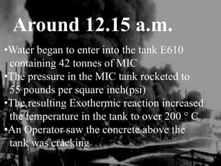 Around 12.15 a.m.
•Water began to enter into the tank E610
containing 42 tonnes of MIC
•The pressure in the MIC tank rocketed to
55 pounds per square inch(psi)
•The resulting Exothermic reaction increased
the temperature in the tank to over 200 ° C
•An Operator saw the concrete above the
tank was cracking
 