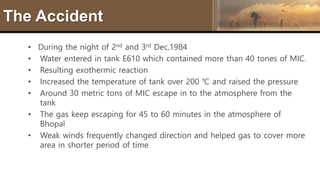 The Accident
• During the night of 2nd and 3rd Dec,1984
• Water entered in tank E610 which contained more than 40 tones of MIC.
• Resulting exothermic reaction
• Increased the temperature of tank over 200 ℃ and raised the pressure
• Around 30 metric tons of MIC escape in to the atmosphere from the
tank
• The gas keep escaping for 45 to 60 minutes in the atmosphere of
Bhopal
• Weak winds frequently changed direction and helped gas to cover more
area in shorter period of time
 