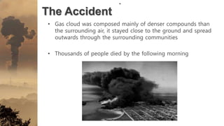 The Accident
• Gas cloud was composed mainly of denser compounds than
the surrounding air, it stayed close to the ground and spread
outwards through the surrounding communities
• Thousands of people died by the following morning
 