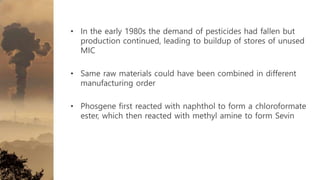 • In the early 1980s the demand of pesticides had fallen but
production continued, leading to buildup of stores of unused
MIC
• Same raw materials could have been combined in different
manufacturing order
• Phosgene first reacted with naphthol to form a chloroformate
ester, which then reacted with methyl amine to form Sevin
 