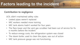 Factors leading to the incident
Contribution to negligence
UCIL didn’t maintained safety rules
• Leaked pipes weren’t replaced
• MIC workers needed more training
• MIC tank alarms hadn’t worked for four years
• The flare tower and the vent gas scrubber had been out of service for fiv
e months before the incident
• To reduce energy costs, the refrigeration system was closed
• The steam boiler, used to clean the pipes, was out of action
• MIC tank pressure gauge was not functioning
 