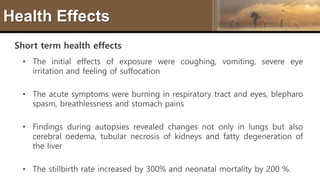 Health Effects
Short term health effects
• The initial effects of exposure were coughing, vomiting, severe eye
irritation and feeling of suffocation
• The acute symptoms were burning in respiratory tract and eyes, blepharo
spasm, breathlessness and stomach pains
• Findings during autopsies revealed changes not only in lungs but also
cerebral oedema, tubular necrosis of kidneys and fatty degeneration of
the liver
• The stillbirth rate increased by 300% and neonatal mortality by 200 %.
 