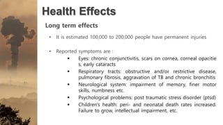 Health Effects
Long term effects
• It is estimated 100,000 to 200,000 people have permanent injuries
• Reported symptoms are :
 Eyes: chronic conjunctivitis, scars on cornea, corneal opacitie
s, early cataracts
 Respiratory tracts: obstructive and/or restrictive disease,
pulmonary fibrosis, aggravation of TB and chronic bronchitis
 Neurological system: impairment of memory, finer motor
skills, numbness etc.
 Psychological problems: post traumatic stress disorder (ptsd)
 Children's health: peri- and neonatal death rates increased.
Failure to grow, intellectual impairment, etc.
 