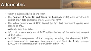 Aftermaths
• Indian Government sealed the Plant.
• The Council of Scientific and Industrial Research (CSIR) were forbidden to
publish their data on health effects until after 1994.
• The Indian government & UCC denied the fact that permanent injuries were
caused by MIC.
• Withhold scientific data.
• UCIL paid a compensation of $470 million instead of the estimated amount
of $3.3 billion.
• In 2010 7 ex-employees of the company, including the chairman of UCIL
were sentenced to two year imprisonment and fined Rs. 1 lakh approx.
$2000, the maximum punished allowed by Indian law.
 