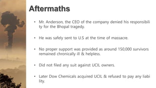 Aftermaths
• Mr. Anderson, the CEO of the company denied his responsibili
ty for the Bhopal tragedy.
• He was safely sent to U.S at the time of massacre.
• No proper support was provided as around 150,000 survivors
remained chronically ill & helpless.
• Did not filed any suit against UCIL owners.
• Later Dow Chemicals acquired UCIL & refused to pay any liabi
lity.
 