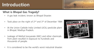 Introduction
What is Bhopal Gas Tragedy?
• A gas leak incident, known as Bhopal Disaster.
• Took place on the night of 2nd and 3rd of December 1984
• At the Union Carbide India Limited (UCIL) pesticide plant
in Bhopal, Madhya Pradesh.
• Leakage of Methyl Isocyanate (MIC) and other chemicals
from plant resulted in exposure to hundreds and
thousands of people.
• It is considered to be the world's worst industrial disaster.
 