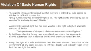 Violation Of Basic Human Rights
• The right to life is an international law that everyone is entitled to, India agreed to
this law in 1979 which states that
“Every human being has the inherent right to life. This right shall be protected by law. No
one shall be arbitrarily deprived of his life.”
• Another international right that has been violated is the right to highest attainable
standard of health.
“The improvement of all aspects of environmental and industrial hygiene.”
• By building a chemical factory near a populated area means that exposure to
harmful substances such as radiation and harmful chemicals violates this law.
• Lastly, the right to a safe environment has also been violated. Destruction of the
environment at any scale threatens to infringe directly and indirectly upon every
basic human right that exists.
 