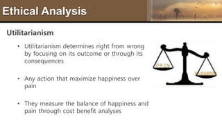 Ethical Analysis
Utilitarianism
• Utilitarianism determines right from wrong
by focusing on its outcome or through its
consequences
• Any action that maximize happiness over
pain
• They measure the balance of happiness and
pain through cost benefit analyses
 