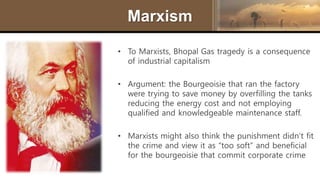 Marxism
• To Marxists, Bhopal Gas tragedy is a consequence
of industrial capitalism
• Argument: the Bourgeoisie that ran the factory
were trying to save money by overfilling the tanks
reducing the energy cost and not employing
qualified and knowledgeable maintenance staff.
• Marxists might also think the punishment didn’t fit
the crime and view it as “too soft” and beneficial
for the bourgeoisie that commit corporate crime
 