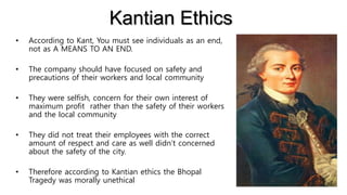 Kantian Ethics
• According to Kant, You must see individuals as an end,
not as A MEANS TO AN END.
• The company should have focused on safety and
precautions of their workers and local community
• They were selfish, concern for their own interest of
maximum profit rather than the safety of their workers
and the local community
• They did not treat their employees with the correct
amount of respect and care as well didn’t concerned
about the safety of the city.
• Therefore according to Kantian ethics the Bhopal
Tragedy was morally unethical
 